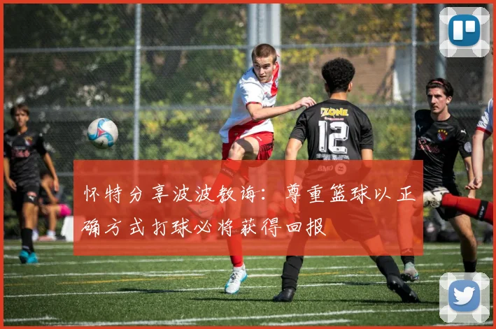 怀特分享波波教诲：尊重篮球以正确方式打球必将获得回报