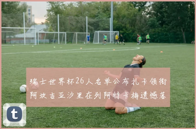 瑞士世界杯26人名单公布扎卡领衔阿坎吉亚沙里在列阿特卡梅遗憾落选