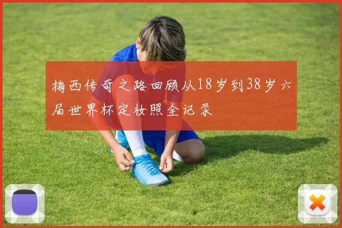 梅西传奇之路回顾从18岁到38岁六届世界杯定妆照全记录