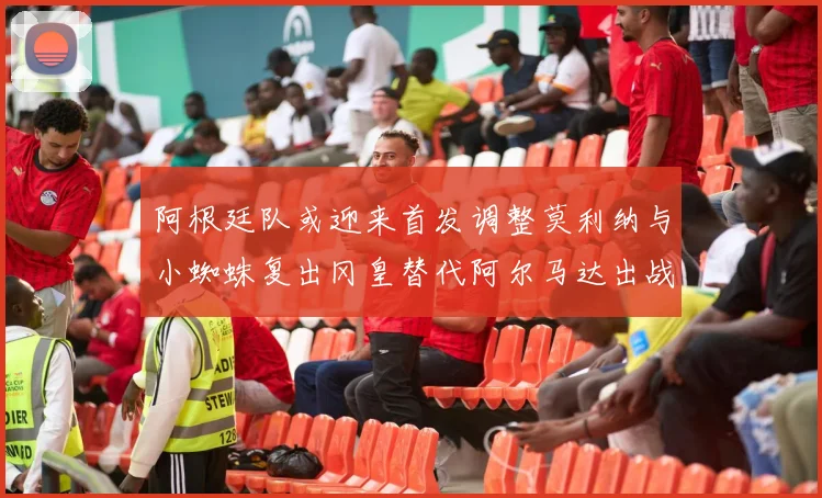 阿根廷队或迎来首发调整莫利纳与小蜘蛛复出冈皇替代阿尔马达出战