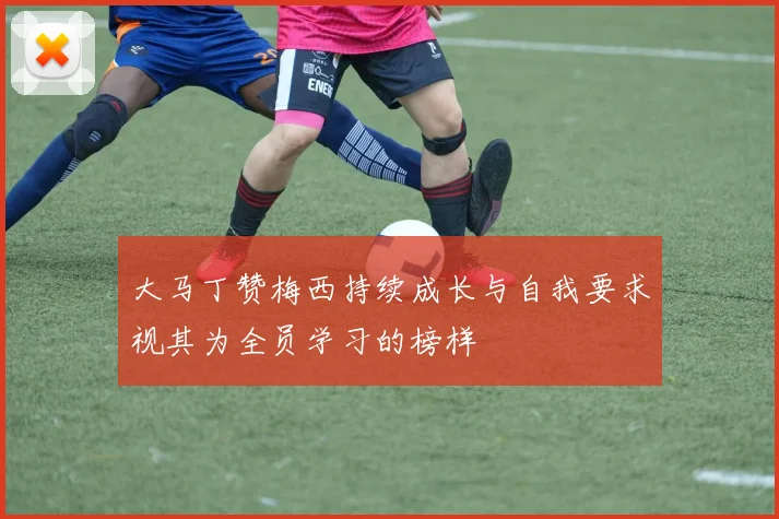 大马丁赞梅西持续成长与自我要求视其为全员学习的榜样