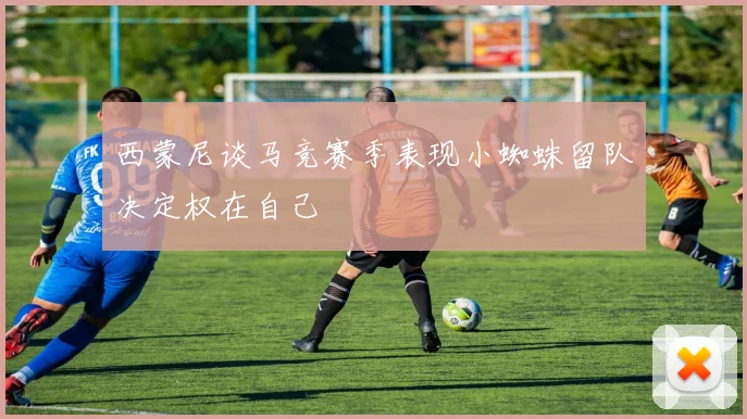西蒙尼谈马竞赛季表现小蜘蛛留队决定权在自己