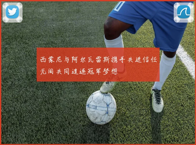 西蒙尼与阿尔瓦雷斯携手共进信任无间共同追逐冠军梦想