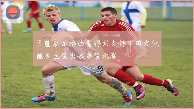 贝隆表示梅西需得到支持不确定他能否全场出战每场比赛