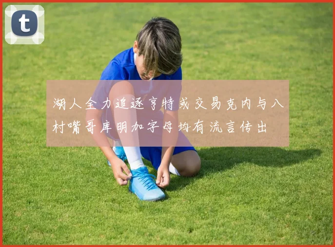 湖人全力追逐亨特或交易克内与八村嘴哥库明加字母均有流言传出