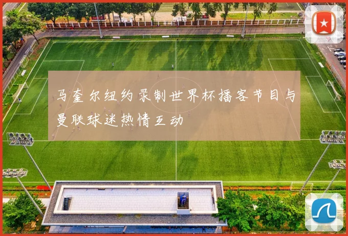 马奎尔纽约录制世界杯播客节目与曼联球迷热情互动