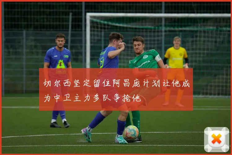 切尔西坚定留住阿昌庞计划让他成为中卫主力多队争抢他