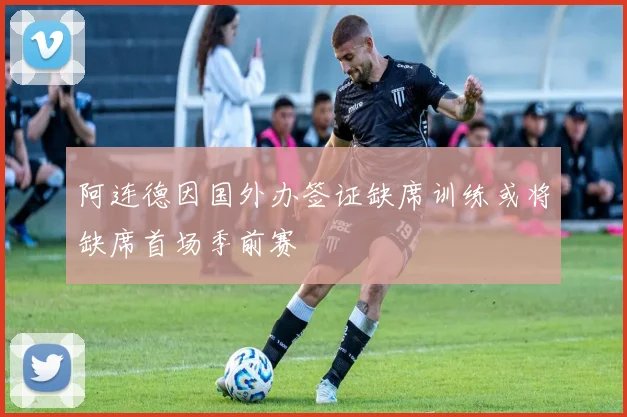 阿连德因国外办签证缺席训练或将缺席首场季前赛
