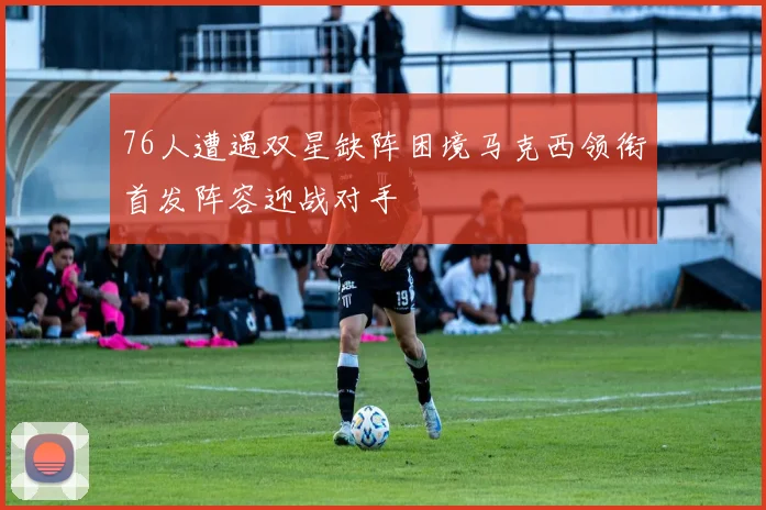 76人遭遇双星缺阵困境马克西领衔首发阵容迎战对手