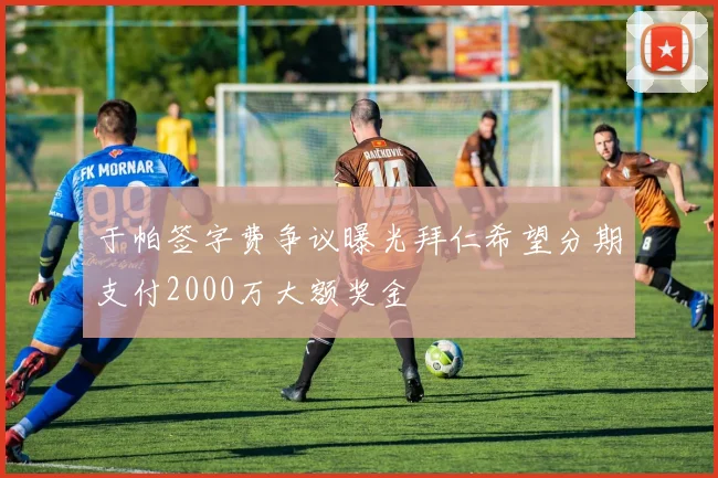 于帕签字费争议曝光拜仁希望分期支付2000万大额奖金