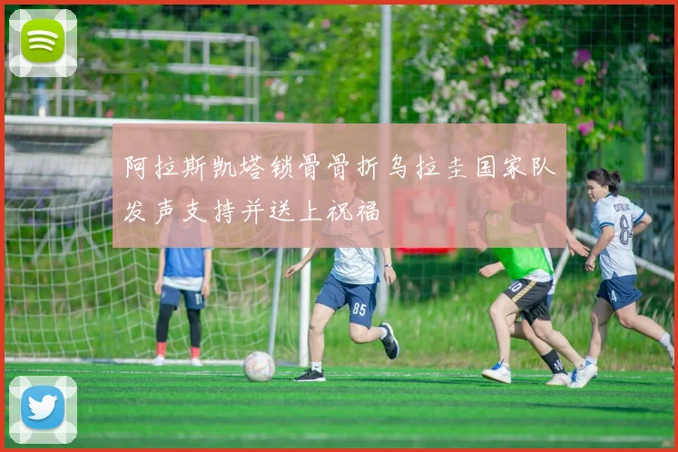 阿拉斯凯塔锁骨骨折乌拉圭国家队发声支持并送上祝福
