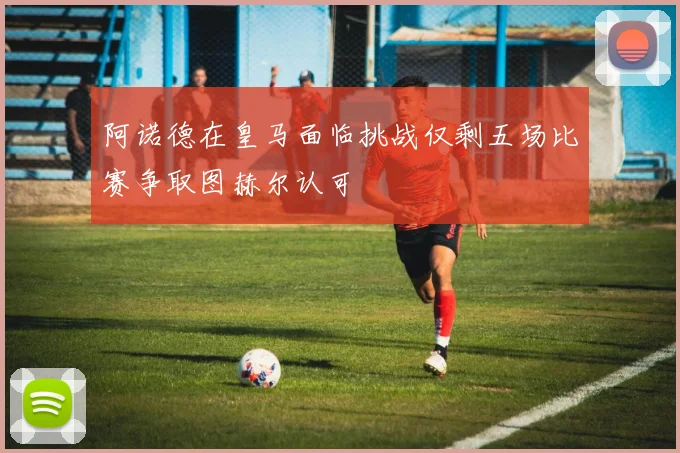 阿诺德在皇马面临挑战仅剩五场比赛争取图赫尔认可