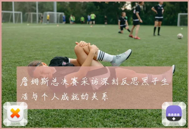 詹姆斯总决赛采访深刻反思黑子生活与个人成就的关系