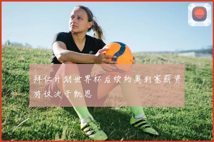 拜仁计划世界杯后续约奥利塞薪资将仅次于凯恩