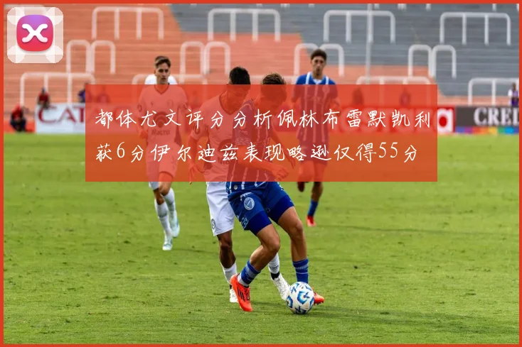 都体尤文评分分析佩林布雷默凯利获6分伊尔迪兹表现略逊仅得55分