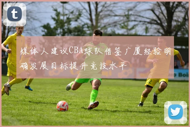媒体人建议CBA球队借鉴广厦经验明确发展目标提升竞技水平
