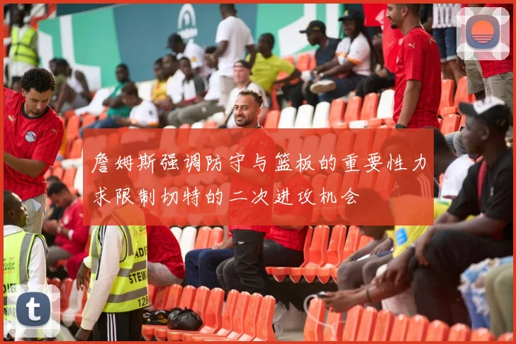 詹姆斯强调防守与篮板的重要性力求限制切特的二次进攻机会