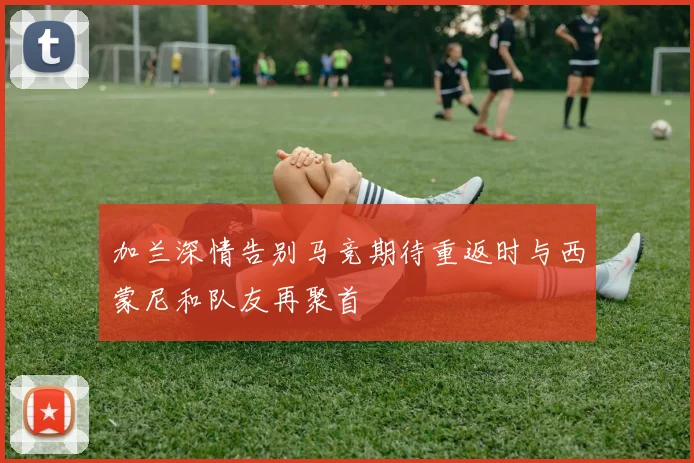 加兰深情告别马竞期待重返时与西蒙尼和队友再聚首