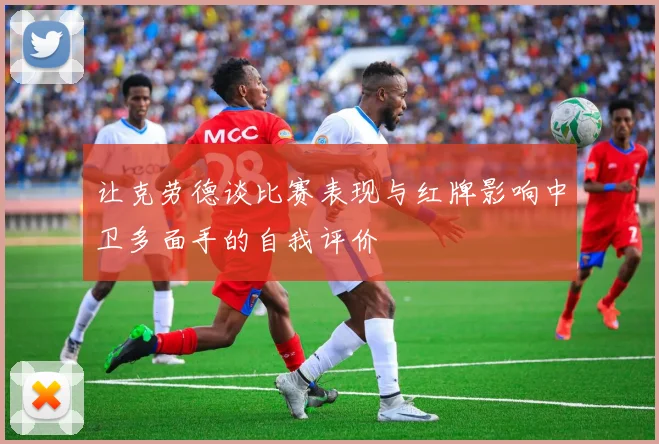 让克劳德谈比赛表现与红牌影响中卫多面手的自我评价