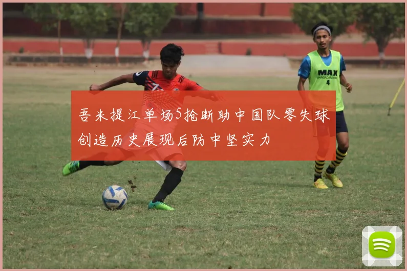 吾米提江单场5抢断助中国队零失球创造历史展现后防中坚实力