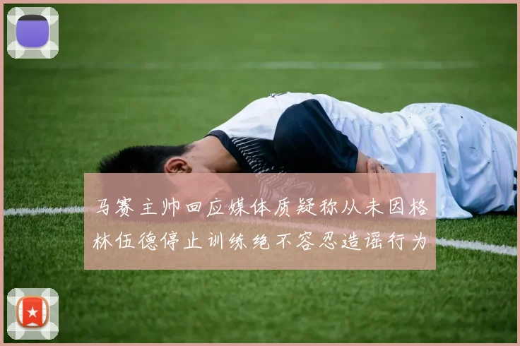 马赛主帅回应媒体质疑称从未因格林伍德停止训练绝不容忍造谣行为
