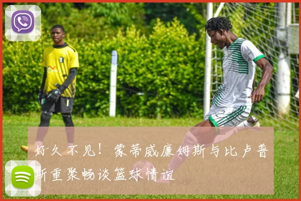好久不见！蒙蒂威廉姆斯与比卢普斯重聚畅谈篮球情谊
